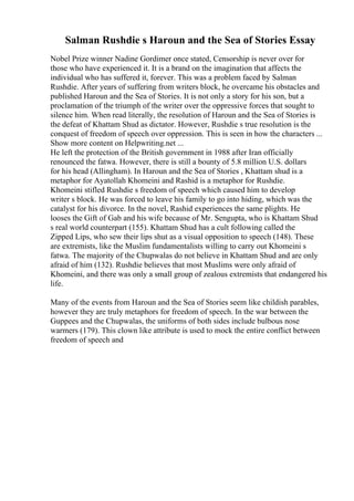 Salman Rushdie s Haroun and the Sea of Stories Essay
Nobel Prize winner Nadine Gordimer once stated, Censorship is never over for
those who have experienced it. It is a brand on the imagination that affects the
individual who has suffered it, forever. This was a problem faced by Salman
Rushdie. After years of suffering from writers block, he overcame his obstacles and
published Haroun and the Sea of Stories. It is not only a story for his son, but a
proclamation of the triumph of the writer over the oppressive forces that sought to
silence him. When read literally, the resolution of Haroun and the Sea of Stories is
the defeat of Khattam Shud as dictator. However, Rushdie s true resolution is the
conquest of freedom of speech over oppression. This is seen in how the characters ...
Show more content on Helpwriting.net ...
He left the protection of the British government in 1988 after Iran officially
renounced the fatwa. However, there is still a bounty of 5.8 million U.S. dollars
for his head (Allingham). In Haroun and the Sea of Stories , Khattam shud is a
metaphor for Ayatollah Khomeini and Rashid is a metaphor for Rushdie.
Khomeini stifled Rushdie s freedom of speech which caused him to develop
writer s block. He was forced to leave his family to go into hiding, which was the
catalyst for his divorce. In the novel, Rashid experiences the same plights. He
looses the Gift of Gab and his wife because of Mr. Sengupta, who is Khattam Shud
s real world counterpart (155). Khattam Shud has a cult following called the
Zipped Lips, who sew their lips shut as a visual opposition to speech (148). These
are extremists, like the Muslim fundamentalists willing to carry out Khomeini s
fatwa. The majority of the Chupwalas do not believe in Khattam Shud and are only
afraid of him (132). Rushdie believes that most Muslims were only afraid of
Khomeini, and there was only a small group of zealous extremists that endangered his
life.
Many of the events from Haroun and the Sea of Stories seem like childish parables,
however they are truly metaphors for freedom of speech. In the war between the
Guppees and the Chupwalas, the uniforms of both sides include bulbous nose
warmers (179). This clown like attribute is used to mock the entire conflict between
freedom of speech and
 