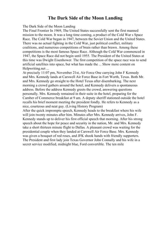The Dark Side of the Moon Landing
The Dark Side of the Moon Landing
The Final Frontier In 1969, The United States successfully sent the first manned
mission to the moon. It was a long time coming, a product of the Cold War s Space
Race. The Cold War began in 1947, between the Soviet Union and the United States.
There was no actual fighting in the Cold War, just political conflict, military
coalitions, and numerous competitions of brain rather than brawn. Among these
competitions is the most famous Space Race. Although the Cold War commenced in
1947, the Space Race did not begin until 1955. The President of the United States at
this time was Dwight Eisenhower. The first competition of the space race was to send
artificial satellites into space, but what has made the ... Show more content on
Helpwriting.net ...
At precisely 11:07 pm, November 21st, Air Force One carrying John F Kennedy
and Mrs. Kennedy lands at Carswell Air Force Base in Fort Worth, Texas. Both Mr.
and Mrs. Kennedy go straight to the Hotel Texas after disembarking. The next
morning a crowd gathers around the hotel, and Kennedy delivers a spontaneous
address. Before the address Kennedy greets the crowd, answering questions
personally. Mrs. Kennedy remained in their suite in the hotel, preparing for the
Camber of Commerce breakfast at 9 am. A deputy sheriff stationed outside the hotel
recalls his brief moment meeting the president fondly. He refers to Kennedy as a
nice, courteous and neat guy. (Living History Program)
After the quick impromptu speech, Kennedy heads to the breakfast where his wife
will join twenty minutes after him. Minutes after Mrs. Kennedy arrives, John F.
Kennedy stands up to deliver his first official speech that morning. After his strong
speech about the hope for peace and security in the nation, Mr. and Mrs. Kennedy
take a short thirteen minute flight to Dallas. A pleasant crowd was waiting for the
presidential couple when they landed at Carswell Air Force Base. Mrs. Kennedy
was given a bouquet of red roses, and JFK shook hands with friendly supporters.
The President and first lady join Texas Governor John Connally and his wife in a
secret service modified, midnight blue, Ford convertible. The ten mile
 