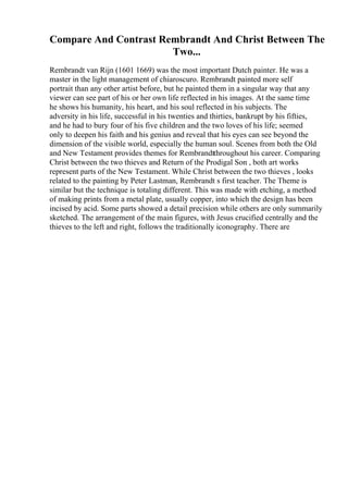 Compare And Contrast Rembrandt And Christ Between The
Two...
Rembrandt van Rijn (1601 1669) was the most important Dutch painter. He was a
master in the light management of chiaroscuro. Rembrandt painted more self
portrait than any other artist before, but he painted them in a singular way that any
viewer can see part of his or her own life reflected in his images. At the same time
he shows his humanity, his heart, and his soul reflected in his subjects. The
adversity in his life, successful in his twenties and thirties, bankrupt by his fifties,
and he had to bury four of his five children and the two loves of his life; seemed
only to deepen his faith and his genius and reveal that his eyes can see beyond the
dimension of the visible world, especially the human soul. Scenes from both the Old
and New Testament provides themes for Rembrandtthroughout his career. Comparing
Christ between the two thieves and Return of the Prodigal Son , both art works
represent parts of the New Testament. While Christ between the two thieves , looks
related to the painting by Peter Lastman, Rembrandt s first teacher. The Theme is
similar but the technique is totaling different. This was made with etching, a method
of making prints from a metal plate, usually copper, into which the design has been
incised by acid. Some parts showed a detail precision while others are only summarily
sketched. The arrangement of the main figures, with Jesus crucified centrally and the
thieves to the left and right, follows the traditionally iconography. There are
 