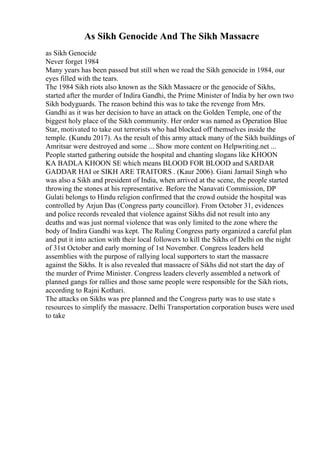 As Sikh Genocide And The Sikh Massacre
as Sikh Genocide
Never forget 1984
Many years has been passed but still when we read the Sikh genocide in 1984, our
eyes filled with the tears.
The 1984 Sikh riots also known as the Sikh Massacre or the genocide of Sikhs,
started after the murder of Indira Gandhi, the Prime Minister of India by her own two
Sikh bodyguards. The reason behind this was to take the revenge from Mrs.
Gandhi as it was her decision to have an attack on the Golden Temple, one of the
biggest holy place of the Sikh community. Her order was named as Operation Blue
Star, motivated to take out terrorists who had blocked off themselves inside the
temple. (Kundu 2017). As the result of this army attack many of the Sikh buildings of
Amritsar were destroyed and some ... Show more content on Helpwriting.net ...
People started gathering outside the hospital and chanting slogans like KHOON
KA BADLA KHOON SE which means BLOOD FOR BLOOD and SARDAR
GADDAR HAI or SIKH ARE TRAITORS . (Kaur 2006). Giani Jarnail Singh who
was also a Sikh and president of India, when arrived at the scene, the people started
throwing the stones at his representative. Before the Nanavati Commission, DP
Gulati belongs to Hindu religion confirmed that the crowd outside the hospital was
controlled by Arjun Das (Congress party councillor). From October 31, evidences
and police records revealed that violence against Sikhs did not result into any
deaths and was just normal violence that was only limited to the zone where the
body of Indira Gandhi was kept. The Ruling Congress party organized a careful plan
and put it into action with their local followers to kill the Sikhs of Delhi on the night
of 31st October and early morning of 1st November. Congress leaders held
assemblies with the purpose of rallying local supporters to start the massacre
against the Sikhs. It is also revealed that massacre of Sikhs did not start the day of
the murder of Prime Minister. Congress leaders cleverly assembled a network of
planned gangs for rallies and those same people were responsible for the Sikh riots,
according to Rajni Kothari.
The attacks on Sikhs was pre planned and the Congress party was to use state s
resources to simplify the massacre. Delhi Transportation corporation buses were used
to take
 