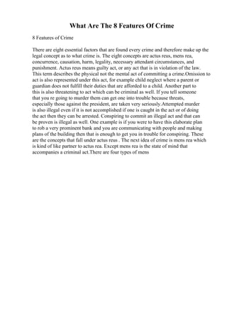 What Are The 8 Features Of Crime
8 Features of Crime
There are eight essential factors that are found every crime and therefore make up the
legal concept as to what crime is. The eight concepts are actus reus, mens rea,
concurrence, causation, harm, legality, necessary attendant circumstances, and
punishment. Actus reus means guilty act, or any act that is in violation of the law.
This term describes the physical not the mental act of committing a crime.Omission to
act is also represented under this act, for example child neglect where a parent or
guardian does not fulfill their duties that are afforded to a child. Another part to
this is also threatening to act which can be criminal as well. If you tell someone
that you re going to murder them can get one into trouble because threats,
especially those against the president, are taken very seriously.Attempted murder
is also illegal even if it is not accomplished if one is caught in the act or of doing
the act then they can be arrested. Conspiring to commit an illegal act and that can
be proven is illegal as well. One example is if you were to have this elaborate plan
to rob a very prominent bank and you are communicating with people and making
plans of the building then that is enough to get you in trouble for conspiring. These
are the concepts that fall under actus reus . The next idea of crime is mens rea which
is kind of like partner to actus rea. Except mens rea is the state of mind that
accompanies a criminal act.There are four types of mens
 