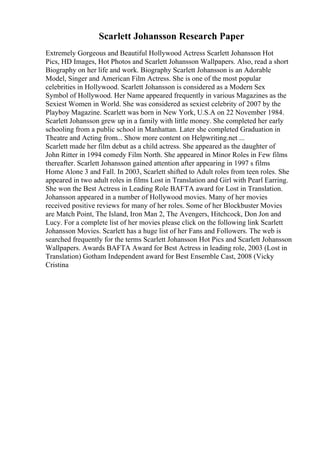 Scarlett Johansson Research Paper
Extremely Gorgeous and Beautiful Hollywood Actress Scarlett Johansson Hot
Pics, HD Images, Hot Photos and Scarlett Johansson Wallpapers. Also, read a short
Biography on her life and work. Biography Scarlett Johansson is an Adorable
Model, Singer and American Film Actress. She is one of the most popular
celebrities in Hollywood. Scarlett Johansson is considered as a Modern Sex
Symbol of Hollywood. Her Name appeared frequently in various Magazines as the
Sexiest Women in World. She was considered as sexiest celebrity of 2007 by the
Playboy Magazine. Scarlett was born in New York, U.S.A on 22 November 1984.
Scarlett Johansson grew up in a family with little money. She completed her early
schooling from a public school in Manhattan. Later she completed Graduation in
Theatre and Acting from... Show more content on Helpwriting.net ...
Scarlett made her film debut as a child actress. She appeared as the daughter of
John Ritter in 1994 comedy Film North. She appeared in Minor Roles in Few films
thereafter. Scarlett Johansson gained attention after appearing in 1997 s films
Home Alone 3 and Fall. In 2003, Scarlett shifted to Adult roles from teen roles. She
appeared in two adult roles in films Lost in Translation and Girl with Pearl Earring.
She won the Best Actress in Leading Role BAFTA award for Lost in Translation.
Johansson appeared in a number of Hollywood movies. Many of her movies
received positive reviews for many of her roles. Some of her Blockbuster Movies
are Match Point, The Island, Iron Man 2, The Avengers, Hitchcock, Don Jon and
Lucy. For a complete list of her movies please click on the following link Scarlett
Johansson Movies. Scarlett has a huge list of her Fans and Followers. The web is
searched frequently for the terms Scarlett Johansson Hot Pics and Scarlett Johansson
Wallpapers. Awards BAFTA Award for Best Actress in leading role, 2003 (Lost in
Translation) Gotham Independent award for Best Ensemble Cast, 2008 (Vicky
Cristina
 