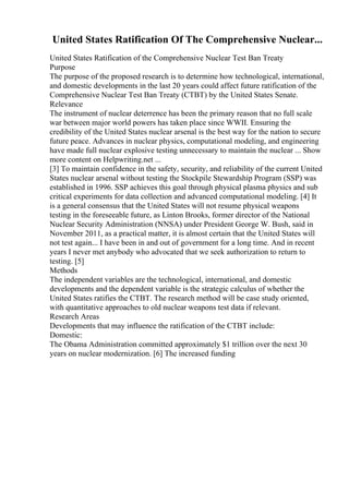 United States Ratification Of The Comprehensive Nuclear...
United States Ratification of the Comprehensive Nuclear Test Ban Treaty
Purpose
The purpose of the proposed research is to determine how technological, international,
and domestic developments in the last 20 years could affect future ratification of the
Comprehensive Nuclear Test Ban Treaty (CTBT) by the United States Senate.
Relevance
The instrument of nuclear deterrence has been the primary reason that no full scale
war between major world powers has taken place since WWII. Ensuring the
credibility of the United States nuclear arsenal is the best way for the nation to secure
future peace. Advances in nuclear physics, computational modeling, and engineering
have made full nuclear explosive testing unnecessary to maintain the nuclear ... Show
more content on Helpwriting.net ...
[3] To maintain confidence in the safety, security, and reliability of the current United
States nuclear arsenal without testing the Stockpile Stewardship Program (SSP) was
established in 1996. SSP achieves this goal through physical plasma physics and sub
critical experiments for data collection and advanced computational modeling. [4] It
is a general consensus that the United States will not resume physical weapons
testing in the foreseeable future, as Linton Brooks, former director of the National
Nuclear Security Administration (NNSA) under President George W. Bush, said in
November 2011, as a practical matter, it is almost certain that the United States will
not test again... I have been in and out of government for a long time. And in recent
years I never met anybody who advocated that we seek authorization to return to
testing. [5]
Methods
The independent variables are the technological, international, and domestic
developments and the dependent variable is the strategic calculus of whether the
United States ratifies the CTBT. The research method will be case study oriented,
with quantitative approaches to old nuclear weapons test data if relevant.
Research Areas
Developments that may influence the ratification of the CTBT include:
Domestic:
The Obama Administration committed approximately $1 trillion over the next 30
years on nuclear modernization. [6] The increased funding
 