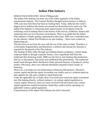 Indian Film Industry
INDIAN FILM INDUSTRY ANALYSIS(growth)
The Indian Film Industry has been one of the oldest segments of the Indian
entertainment industry. The Lumiere Brothers brought motion pictures to India in
1896, and since then there has been no looking back. Today, India has the world s
biggest movie industry that churns out around one thousand movies each year. The
Indian Film Industry is witnessing mark improvements on all spheres from the
technology used in making films to the themes of the movies, exhibition, finance and
marketing and even in its business environment. There is no doubt that the Indian
Film Industry is finally getting corporatized in that sense. 2005 was a watershed year
for the industry. Indian Film Producers are also looking ... Show more content on
Helpwriting.net ...
This has however not been the case with the rest of the states in India. Therefore, to
avoid market fragmentation and distortions, a uniform and rational tax structure is
required for the growth of the film industry.
The funding of films either through non banking finance companies, venture funds,
corporate funds or through corporate finance, was a significant shift from the
traditional film financing model. IDBI was the first to start funding film production,
that too, to big banners, big names and established film personalities. The traditional
model used amongst others distributors funds, personal finances of producers, money
lenders. Obviously, there were inherent drawbacks attached to these modes of
financing.
Moreover, even banks are not forthcoming in financing film projects. Therefore,
venture capital and private equity investment was clearly seen as a solution based on
their appetite for risk and a conducive legal framework.
Under the applicable law in India, there is no restriction on private equity investment
into film making directly, without routing it, via venture capital regulations as
venture capital. However, there are issues involved with such direct (non venture
capital regulations routed) investment, which they could avoid by operating via
applicable venture capital regulations.
Corporatization of the Indian Film Industry has led to increased
 