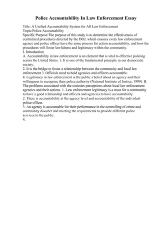 Police Accountability In Law Enforcement Essay
Title: A Unified Accountability System for All Law Enforcement
Topic:Police Accountability
Specific Purpose:The purpose of this study is to determine the effectiveness of
centralized procedures directed by the DOJ, which ensures every law enforcement
agency and police officer have the same process for action accountability, and how the
procedures will foster lawfulness and legitimacy within the community.
I. Introduction
A. Accountability in law enforcement is an element that is vital to effective policing
across the United States. 1. It is one of the fundamental principle in our democratic
society.
2. It is the bridge to foster a relationship between the community and local law
enforcement 3. Officials need to hold agencies and officers accountable.
4. Legitimacy in law enforcement is the public s belief about an agency and their
willingness to recognize their police authority (National Institute of Justice, 1999). B.
The problems associated with the societies perceptions about local law enforcement
agencies and their actions. 1. Law enforcement legitimacy is a must for a community
to have a good relationship and officers and agencies to have accountability.
2. There is accountability at the agency level and accountability of the individual
police officer.
3. An agency is accountable for their performance in the controlling of crime and
community disorder and meeting the requirements to provide different police
services to the public.
4.
 