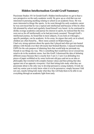 Hidden Intellectualism Gerald Graff Summary
Passionate Studies 101 In Gerald Graff s Hidden Intellectualism we get to hear a
new perspective on the early academic world. He grew up as a kid that was not
interested in pursuing anything relating to school as an academic focus. He was
more interested in things like sports. As he went through his early academic career
he was convinced that he was a typical anti intellectual and because of this he often
felt alienated by school and regularly found himself very bored. As he continued to
dislike average academics and pursue his interest in sports, he realized that the two
were not as far off intellectually as he had previously assumed. Through Graff s
intellectual journey, he found that in most subjects, if you look at it through a
specific paradigm, can be academic. In his essay, he argues that early on in school,
children are often bored by... Show more content on Helpwriting.net ...
I had very strong opinions about the sports that I played and often got into heated
debates with friends over their obviously hair brained theories. I enjoyed watching
ESPN for the sole purpose of obtaining facts that would help me persuade my
friends to see things my way. This is something that would have never crossed my
mind to do in the academic arena. Just like Graff, I dismissed the idea of debating
different essays because that is exactly how I saw it. I saw it as defending two
pieces of paper scribbled on by some irrelevant old guys and not as an idea or
philosophy that wrestled with complex human values and then pitting that idea
against one of an opposite viewpoint. I feel that letting kids study what they are
passionate about is the only way to develop persuasive young students. It took me
until my senior year to truly know what it is to be persuasive, simply because I did
not care, maybe letting kids study what they like will help them to be able to see
everything through an academic light from early
 