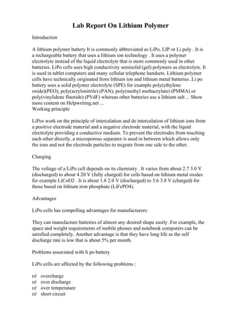 Lab Report On Lithium Polymer
Introduction
A lithium polymer battery It is commonly abbreviated as LiPo, LIP or Li poly . It is
a rechargeable battery that uses a lithium ion technology . It uses a polymer
electrolyte instead of the liquid electrolyte that is more commonly used in other
batteries. LiPo cells uses high conductivity semisolid (gel) polymers as electrolyte. It
is used in tablet computers and many cellular telephone handsets. Lithium polymer
cells have technically originated from lithium ion and lithium metal batteries .Li po
battery uses a solid polymer electrolyte (SPE) for example poly(ethylene
oxide)(PEO), poly(acrylonitrile) (PAN), poly(methyl methacrylate) (PMMA) or
poly(vinylidene fluoride) (PVdF) whereas other batteries use a lithium salt ... Show
more content on Helpwriting.net ...
Working principle
LiPos work on the principle of intercalation and de intercalation of lithium ions from
a positive electrode material and a negative electrode material, with the liquid
electrolyte providing a conductive medium. To prevent the electrodes from touching
each other directly, a microporous separator is used in between which allows only
the ions and not the electrode particles to migrate from one side to the other.
Charging
The voltage of a LiPo cell depends on its chemistry . It varies from about 2.7 3.0 V
(discharged) to about 4.20 V (fully charged) for cells based on lithium metal oxides
for example LiCoO2 . It is about 1.8 2.0 V (discharged) to 3.6 3.8 V (charged) for
those based on lithium iron phosphate (LiFePO4).
Advantages
LiPo cells has compelling advantages for manufacturers:
They can manufacture batteries of almost any desired shape easily .For example, the
space and weight requirements of mobile phones and notebook computers can be
satisfied completely. Another advantage is that they have long life as the self
discharge rate is low that is about 5% per month.
Problems associated with li po battery
LiPo cells are affected by the following problems :
пѓ overcharge
пѓ over discharge
пѓ over temperature
пѓ short circuit
 