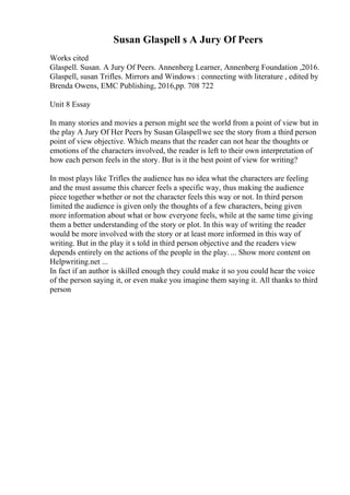 Susan Glaspell s A Jury Of Peers
Works cited
Glaspell. Susan. A Jury Of Peers. Annenberg Learner, Annenberg Foundation ,2016.
Glaspell, susan Trifles. Mirrors and Windows : connecting with literature , edited by
Brenda Owens, EMC Publishing, 2016,pp. 708 722
Unit 8 Essay
In many stories and movies a person might see the world from a point of view but in
the play A Jury Of Her Peers by Susan Glaspellwe see the story from a third person
point of view objective. Which means that the reader can not hear the thoughts or
emotions of the characters involved, the reader is left to their own interpretation of
how each person feels in the story. But is it the best point of view for writing?
In most plays like Trifles the audience has no idea what the characters are feeling
and the must assume this charcer feels a specific way, thus making the audience
piece together whether or not the character feels this way or not. In third person
limited the audience is given only the thoughts of a few characters, being given
more information about what or how everyone feels, while at the same time giving
them a better understanding of the story or plot. In this way of writing the reader
would be more involved with the story or at least more informed in this way of
writing. But in the play it s told in third person objective and the readers view
depends entirely on the actions of the people in the play. ... Show more content on
Helpwriting.net ...
In fact if an author is skilled enough they could make it so you could hear the voice
of the person saying it, or even make you imagine them saying it. All thanks to third
person
 