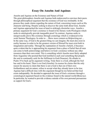 Essay On Anselm And Aquinas
Anselm and Aquinas on the Existence and Nature of God
The great philosophers Anselm and Aquinas both endeavored to convince their peers
through philosophical argument that the existence of God was irrefutable. In the
process they made claims regarding the nature of God, concerning issues such as His
character and being. Despite seeking to discover the same truth about God, Anselm
and Aquinas approached the issue at hand in strikingly dissimilar ways. Anselm s
primary argument for God s existence is found in his literary work Proslogion which
seeks to ontologically provide inarguable proof. In contrast, Aquinas seeks to
unequivocally prove His existence through cosmology which is evidenced in his
work Summa Theologica. In order to ... Show more content on Helpwriting.net ...
In the same way, if God is the greatest thing we can imagine, He must also exist in
reality because in order to be the greatest version of Himself he must exist both in
imagination and reality. Through the explanation of Anselm s beliefs, it becomes
quite evident that he is approaching his argument from a place of belief that all men
can come to both acknowledge and believe in God s existence without any other
resources than their own mind. This is something which Anselm most likely adopted
from Augustine who posited that God instilled in each soul something that propels
the soul to continually seek for the fulfilment in God (Nnaeme). He alludes to
Psalm 19 to back up his argument writing, Truly there is a God, although the fool
has said in his heart, There is no God (Anselm). In essence he claims that the only
reason for anyone to claim that there is not a God is that out of their own
foolhardiness and sin nature, refuse to accept what they already know to be true.
Aquinas had a difficult time with this argument though he too believed that God
exists indisputably. He decided to approach the issue of God s existence through a
cosmological argument based on the evidence found in the natural world (Bonevac).
In particular, he wanted to provide evidence outside of his own personal persuasions
as support for God s
 
