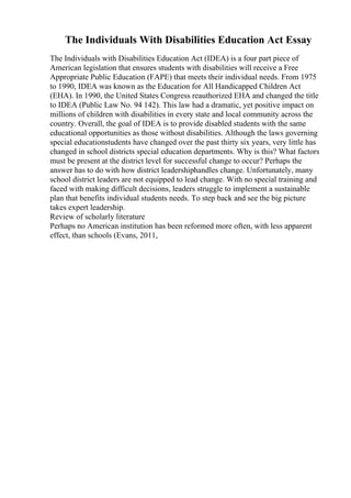 The Individuals With Disabilities Education Act Essay
The Individuals with Disabilities Education Act (IDEA) is a four part piece of
American legislation that ensures students with disabilities will receive a Free
Appropriate Public Education (FAPE) that meets their individual needs. From 1975
to 1990, IDEA was known as the Education for All Handicapped Children Act
(EHA). In 1990, the United States Congress reauthorized EHA and changed the title
to IDEA (Public Law No. 94 142). This law had a dramatic, yet positive impact on
millions of children with disabilities in every state and local community across the
country. Overall, the goal of IDEA is to provide disabled students with the same
educational opportunities as those without disabilities. Although the laws governing
special educationstudents have changed over the past thirty six years, very little has
changed in school districts special education departments. Why is this? What factors
must be present at the district level for successful change to occur? Perhaps the
answer has to do with how district leadershiphandles change. Unfortunately, many
school district leaders are not equipped to lead change. With no special training and
faced with making difficult decisions, leaders struggle to implement a sustainable
plan that benefits individual students needs. To step back and see the big picture
takes expert leadership.
Review of scholarly literature
Perhaps no American institution has been reformed more often, with less apparent
effect, than schools (Evans, 2011,
 