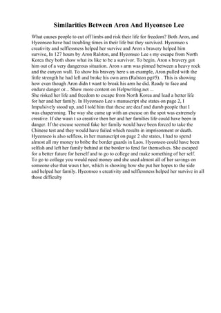 Similarities Between Aron And Hyeonseo Lee
What causes people to cut off limbs and risk their life for freedom? Both Aron, and
Hyeonseo have had troubling times in their life but they survived. Hyeonseo s
creativity and selflessness helped her survive and Aron s bravery helped him
survive, In 127 hours by Aron Ralston, and Hyeonseo Lee s my escape from North
Korea they both show what its like to be a survivor. To begin, Aron s bravery got
him out of a very dangerous situation. Aron s arm was pinned between a heavy rock
and the canyon wall. To show his bravery here s an example, Aron pulled with the
little strength he had left and broke his own arm (Ralston pg#5). . This is showing
how even though Aron didn t want to break his arm he did. Ready to face and
endure danger or... Show more content on Helpwriting.net ...
She risked her life and freedom to escape from North Korea and lead a better life
for her and her family. In Hyeonseo Lee s manuscript she states on page 2, I
Impulsively stood up, and I told him that these are deaf and dumb people that I
was chaperoning. The way she came up with an excuse on the spot was extremely
creative. If she wasn t so creative then her and her families life could have been in
danger. If the excuse seemed fake her family would have been forced to take the
Chinese test and they would have failed which results in imprisonment or death.
Hyeonseo is also selfless, in her manuscript on page 2 she states, I had to spend
almost all my money to bribe the border guards in Laos. Hyeonseo could have been
selfish and left her family behind at the border to fend for themselves. She escaped
for a better future for herself and to go to college and make something of her self.
To go to college you would need money and she used almost all of her savings on
someone else that wasn t her, which is showing how she put her hopes to the side
and helped her family. Hyeonseo s creativity and selflessness helped her survive in all
those difficulty
 