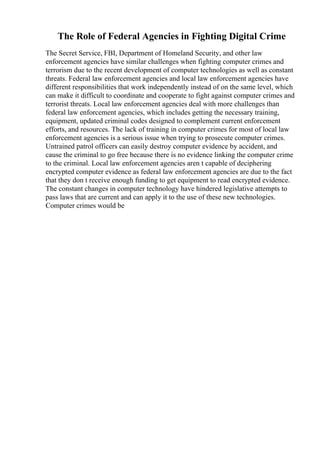 The Role of Federal Agencies in Fighting Digital Crime
The Secret Service, FBI, Department of Homeland Security, and other law
enforcement agencies have similar challenges when fighting computer crimes and
terrorism due to the recent development of computer technologies as well as constant
threats. Federal law enforcement agencies and local law enforcement agencies have
different responsibilities that work independently instead of on the same level, which
can make it difficult to coordinate and cooperate to fight against computer crimes and
terrorist threats. Local law enforcement agencies deal with more challenges than
federal law enforcement agencies, which includes getting the necessary training,
equipment, updated criminal codes designed to complement current enforcement
efforts, and resources. The lack of training in computer crimes for most of local law
enforcement agencies is a serious issue when trying to prosecute computer crimes.
Untrained patrol officers can easily destroy computer evidence by accident, and
cause the criminal to go free because there is no evidence linking the computer crime
to the criminal. Local law enforcement agencies aren t capable of deciphering
encrypted computer evidence as federal law enforcement agencies are due to the fact
that they don t receive enough funding to get equipment to read encrypted evidence.
The constant changes in computer technology have hindered legislative attempts to
pass laws that are current and can apply it to the use of these new technologies.
Computer crimes would be
 
