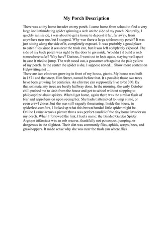 My Porch Description
There was a tiny home invader on my porch. I came home from school to find a very
large and intimidating spider spinning a web on the side of my porch. Naturally, I
quickly ran inside, i was about to get a tissue to deposit it far, far away, from
anywhere near me, but I stopped. Why was there a large spideron my porch? It was
just sitting along the side of it, completely exposed. It was probably a good place
to catch flies since it was near the trash can, but it was left completely exposed. The
side of my back porch was right by the door to go inside, Wouldn t it build a web
somewhere safer? Why here? Curious, I went out to look again, staying well apart
in case it tried to jump. The web stood out, a gossamer orb against the pale yellow
of my porch. In the center the spider a she, I suppose rested.... Show more content on
Helpwriting.net ...
There are two elm trees growing in front of my house, giants. My house was built
in 1871 and the street, Elm Street, named before that. It s possible those two trees
have been growing for centuries. An elm tree can supposedly live to be 300. By
that estimate, my trees are barely halfway done. In the morning, the early October
chill pushed me to dash from the house and get to school without stopping to
philosophize about spiders. When I got home, again there was the similar flash of
fear and apprehension upon seeing her. She hadn t attempted to jump at me, or
even crawl closer, but she was still vaguely threatening. Inside the house, in
spiderless comfort, I looked up what this brown banded little spider might be.
Online I came across a picture that a was perfect candid of the tiny home invader on
my porch. When I followed the link, I had a name: the Banded Garden Spider.
Argiope trifasciata was an orb weaver, thankfully not poisonous, jumping, or
dangerous in the slightest. Their diet was commonly flies, aphids, wasps, bees, and
grasshoppers. It made sense why she was near the trash can where flies
 