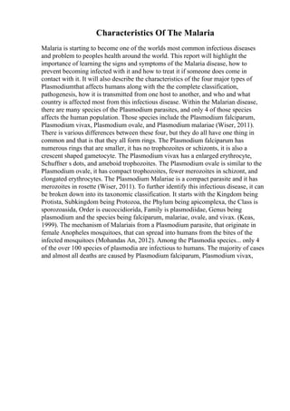 Characteristics Of The Malaria
Malaria is starting to become one of the worlds most common infectious diseases
and problem to peoples health around the world. This report will highlight the
importance of learning the signs and symptoms of the Malaria disease, how to
prevent becoming infected with it and how to treat it if someone does come in
contact with it. It will also describe the characteristics of the four major types of
Plasmodiumthat affects humans along with the the complete classification,
pathogenesis, how it is transmitted from one host to another, and who and what
country is affected most from this infectious disease. Within the Malarian disease,
there are many species of the Plasmodium parasites, and only 4 of those species
affects the human population. Those species include the Plasmodium falciparum,
Plasmodium vivax, Plasmodium ovale, and Plasmodium malariae (Wiser, 2011).
There is various differences between these four, but they do all have one thing in
common and that is that they all form rings. The Plasmodium falciparum has
numerous rings that are smaller, it has no trophozoites or schizonts, it is also a
crescent shaped gametocyte. The Plasmodium vivax has a enlarged erythrocyte,
Schuffner s dots, and ameboid trophozoites. The Plasmodium ovale is similar to the
Plasmodium ovale, it has compact trophozoites, fewer merozoites in schizont, and
elongated erythrocytes. The Plasmodium Malariae is a compact parasite and it has
merozoites in rosette (Wiser, 2011). To further identify this infectious disease, it can
be broken down into its taxonomic classification. It starts with the Kingdom being
Protista, Subkingdom being Protozoa, the Phylum being apicomplexa, the Class is
sporozoasida, Order is eucoccidiorida, Family is plasmodiidae, Genus being
plasmodium and the species being falciparum, malariae, ovale, and vivax. (Keas,
1999). The mechanism of Malariais from a Plasmodium parasite, that originate in
female Anopheles mosquitoes, that can spread into humans from the bites of the
infected mosquitoes (Mohandas An, 2012). Among the Plasmodia species... only 4
of the over 100 species of plasmodia are infectious to humans. The majority of cases
and almost all deaths are caused by Plasmodium falciparum, Plasmodium vivax,
 