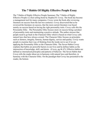 The 7 Habits Of Highly Effective People Essay
The 7 Habits of Highly Effective People Summary The 7 Habits of Highly
Effective People is a best selling book by Stephen R. Covey. The book has become
a management tool for many companies. Covey wrote the book after reviewing
literature on success from the last two centuries. Covey discovered that as he
reviewed the literature on success, that the most current literature was based
mainly on success based on having the right personality traits. Covey calls this the
Personality Ethic . The Personality Ethic focuses more on success being a product
of personality traits and maintaining a positive attitude. The author stresses that
people need to go back to the Character Ethic which is based on what Covey calls
natural laws that have always existed. The Character Ethic focuses on principles
such as fairness, integrity, honesty, human dignity, service and quality. Covey wants
people to examine their way of thinking from the inside out to see if we are
applying the Personality Ethic or the Character Ethic. The Seven Habits Covey
explains that habits are powerful factors in our lives and he defines habits as the
intersection of knowledge, skill, and desire . (Covey, pg 46 47). Effective habits are
defined as internalized principles and patterns of behavior. The Seven Habits that
Covey tells the reader about are in harmony with natural laws and therefore, in
harmony with the Character Ethic. On the paradigm that Covey has presented to the
reader, the bottom
 