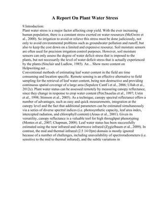 A Report On Plant Water Stress
9.Introduction:
Plant water stress is a major factor affecting crop yield. With the ever increasing
human population, there is a constant stress exerted on water resources (McGwire et
al., 2000). So irrigation to avoid or relieve this stress must be done judiciously, not
only to avoid environmental problems such as groundwater pollution and runoff, but
also to keep the cost down on a limited and expensive resource. Soil moisture sensors
are often used for precision irrigation control purposes. However, soil moisture
sensors can only assess the degree of water deficit stress that is imposed to the
plants, but not necessarily the level of water deficit stress that is actually experienced
by the plants (Sinclair and Ludlow, 1985). An... Show more content on
Helpwriting.net ...
Conventional methods of estimating leaf water content in the field are time
consuming and location specific. Remote sensing is an effective alternative to field
sampling for the retrieval of leaf water content, being non destructive and providing
continuous spatial coverage of a large area (Sepulcre CantГі et al., 2006; Ullah et al.,
2012c). Plant water status can be assessed remotely by measuring canopy reflectance,
since they change in response to crop water content (PenЛњuelas et al., 1997; Ustin
et al., 1998; Stimson et al., 2005). As a technique, canopy spectral reflectance offers a
number of advantages, such as easy and quick measurements, integration at the
canopy level and the fact that additional parameters can be estimated simultaneously
via a series of diverse spectral indices (i.e. photosynthetic capacity, leaf area index,
intercepted radiation, and chlorophyll content) (Araus et al., 2001). Given its
versatility, canopy reflectance is a valuable tool for high throughput phenotyping
(Montes et al., 2007; Chapman, 2008). Leaf water status has been successfully
estimated using the near infrared and shortwave infrared (Zygielbaum et al., 2009). In
contrast, the mid and thermal infrared (2.5 14 Ојm) domain is mostly ignored
because of a number of challenges, including unavailability of spectroradiometers (i.e.
sensitive to the mid to thermal infrared), and the subtle variations in
 