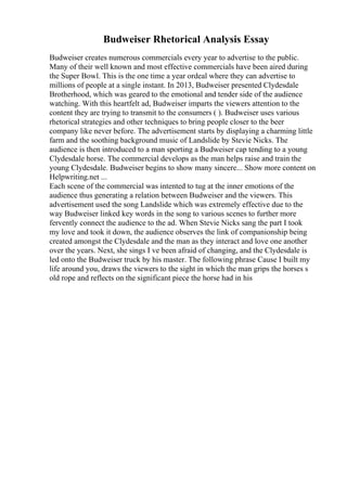 Budweiser Rhetorical Analysis Essay
Budweiser creates numerous commercials every year to advertise to the public.
Many of their well known and most effective commercials have been aired during
the Super Bowl. This is the one time a year ordeal where they can advertise to
millions of people at a single instant. In 2013, Budweiser presented Clydesdale
Brotherhood, which was geared to the emotional and tender side of the audience
watching. With this heartfelt ad, Budweiser imparts the viewers attention to the
content they are trying to transmit to the consumers ( ). Budweiser uses various
rhetorical strategies and other techniques to bring people closer to the beer
company like never before. The advertisement starts by displaying a charming little
farm and the soothing background music of Landslide by Stevie Nicks. The
audience is then introduced to a man sporting a Budweiser cap tending to a young
Clydesdale horse. The commercial develops as the man helps raise and train the
young Clydesdale. Budweiser begins to show many sincere... Show more content on
Helpwriting.net ...
Each scene of the commercial was intented to tug at the inner emotions of the
audience thus generating a relation between Budweiser and the viewers. This
advertisement used the song Landslide which was extremely effective due to the
way Budweiser linked key words in the song to various scenes to further more
fervently connect the audience to the ad. When Stevie Nicks sang the part I took
my love and took it down, the audience observes the link of companionship being
created amongst the Clydesdale and the man as they interact and love one another
over the years. Next, she sings I ve been afraid of changing, and the Clydesdale is
led onto the Budweiser truck by his master. The following phrase Cause I built my
life around you, draws the viewers to the sight in which the man grips the horses s
old rope and reflects on the significant piece the horse had in his
 