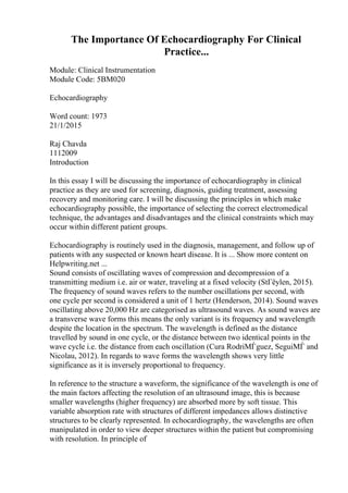 The Importance Of Echocardiography For Clinical
Practice...
Module: Clinical Instrumentation
Module Code: 5BM020
Echocardiography
Word count: 1973
21/1/2015
Raj Chavda
1112009
Introduction
In this essay I will be discussing the importance of echocardiography in clinical
practice as they are used for screening, diagnosis, guiding treatment, assessing
recovery and monitoring care. I will be discussing the principles in which make
echocardiography possible, the importance of selecting the correct electromedical
technique, the advantages and disadvantages and the clinical constraints which may
occur within different patient groups.
Echocardiography is routinely used in the diagnosis, management, and follow up of
patients with any suspected or known heart disease. It is ... Show more content on
Helpwriting.net ...
Sound consists of oscillating waves of compression and decompression of a
transmitting medium i.e. air or water, traveling at a fixed velocity (StГёylen, 2015).
The frequency of sound waves refers to the number oscillations per second, with
one cycle per second is considered a unit of 1 hertz (Henderson, 2014). Sound waves
oscillating above 20,000 Hz are categorised as ultrasound waves. As sound waves are
a transverse wave forms this means the only variant is its frequency and wavelength
despite the location in the spectrum. The wavelength is defined as the distance
travelled by sound in one cycle, or the distance between two identical points in the
wave cycle i.e. the distance from each oscillation (Cura RodriМЃguez, SeguiМЃ and
Nicolau, 2012). In regards to wave forms the wavelength shows very little
significance as it is inversely proportional to frequency.
In reference to the structure a waveform, the significance of the wavelength is one of
the main factors affecting the resolution of an ultrasound image, this is because
smaller wavelengths (higher frequency) are absorbed more by soft tissue. This
variable absorption rate with structures of different impedances allows distinctive
structures to be clearly represented. In echocardiography, the wavelengths are often
manipulated in order to view deeper structures within the patient but compromising
with resolution. In principle of
 