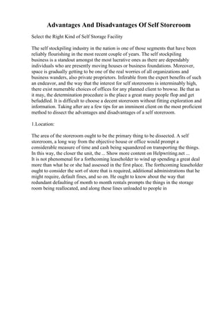 Advantages And Disadvantages Of Self Storeroom
Select the Right Kind of Self Storage Facility
The self stockpiling industry in the nation is one of those segments that have been
reliably flourishing in the most recent couple of years. The self stockpiling
business is a standout amongst the most lucrative ones as there are dependably
individuals who are presently moving houses or business foundations. Moreover,
space is gradually getting to be one of the real worries of all organizations and
business wanders, also private proprietors. Inferable from the expert benefits of such
an endeavor, and the way that the interest for self storerooms is interminably high,
there exist numerable choices of offices for any planned client to browse. Be that as
it may, the determination procedure is the place a great many people flop and get
befuddled. It is difficult to choose a decent storeroom without fitting exploration and
information. Taking after are a few tips for an imminent client on the most proficient
method to dissect the advantages and disadvantages of a self storeroom.
1.Location:
The area of the storeroom ought to be the primary thing to be dissected. A self
storeroom, a long way from the objective house or office would prompt a
considerable measure of time and cash being squandered on transporting the things.
In this way, the closer the unit, the ... Show more content on Helpwriting.net ...
It is not phenomenal for a forthcoming leaseholder to wind up spending a great deal
more than what he or she had assessed in the first place. The forthcoming leaseholder
ought to consider the sort of store that is required, additional administrations that he
might require, default fines, and so on. He ought to know about the way that
redundant defaulting of month to month rentals prompts the things in the storage
room being reallocated, and along these lines unloaded to people in
 