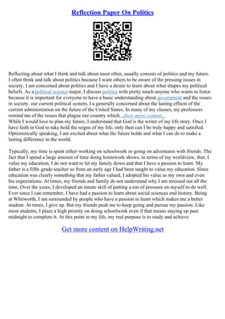 Reflection Paper On Politics
Reflecting about what I think and talk about most often, usually consists of politics and my future.
I often think and talk about politics because I want others to be aware of the pressing issues in
society, I am concerned about politics and I have a desire to learn about what shapes my political
beliefs. As a political science major, I discuss politics with pretty much anyone who wants to listen
because it is important for everyone to have a basic understanding about government and the issues
in society. our current political system, I a generally concerned about the lasting effects of the
current administration on the future of the United States. In many of my classes, my professors
remind me of the issues that plague our country which...show more content...
While I would love to plan my future, I understand that God is the writer of my life story. Once I
have faith in God to take hold the reigns of my life, only then can I be truly happy and satisfied.
Optimistically speaking, I am excited about what the future holds and what I can do to make a
lasting difference in the world.
Typically, my time is spent either working on schoolwork or going on adventures with friends. The
fact that I spend a large amount of time doing homework shows, in terms of my worldview, that; I
value my education, I do not want to let my family down and that I have a passion to learn. My
father is a fifth–grade teacher so from an early age I had been taught to value my education. Since
education was clearly something that my father valued, I adopted his value as my own and even
his expectations. At times, my friends and family do not understand why I am stressed out all the
time. Over the years, I developed an innate skill of putting a ton of pressure on myself to do well.
Ever since I can remember, I have had a passion to learn about social sciences and history. Being
at Whitworth, I am surrounded by people who have a passion to learn which makes me a better
student. At times, I give up. But my friends push me to keep going and pursue my passion. Like
most students, I place a high priority on doing schoolwork even if that means staying up past
midnight to complete it. At this point in my life, my real purpose is to study and achieve
Get more content on HelpWriting.net
 