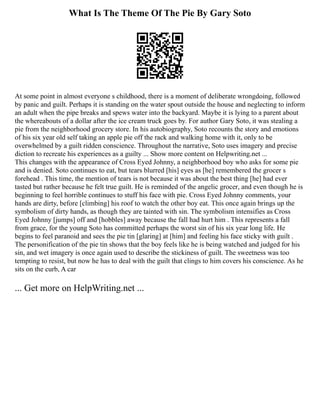 What Is The Theme Of The Pie By Gary Soto
At some point in almost everyone s childhood, there is a moment of deliberate wrongdoing, followed
by panic and guilt. Perhaps it is standing on the water spout outside the house and neglecting to inform
an adult when the pipe breaks and spews water into the backyard. Maybe it is lying to a parent about
the whereabouts of a dollar after the ice cream truck goes by. For author Gary Soto, it was stealing a
pie from the neighborhood grocery store. In his autobiography, Soto recounts the story and emotions
of his six year old self taking an apple pie off the rack and walking home with it, only to be
overwhelmed by a guilt ridden conscience. Throughout the narrative, Soto uses imagery and precise
diction to recreate his experiences as a guilty ... Show more content on Helpwriting.net ...
This changes with the appearance of Cross Eyed Johnny, a neighborhood boy who asks for some pie
and is denied. Soto continues to eat, but tears blurred [his] eyes as [he] remembered the grocer s
forehead . This time, the mention of tears is not because it was about the best thing [he] had ever
tasted but rather because he felt true guilt. He is reminded of the angelic grocer, and even though he is
beginning to feel horrible continues to stuff his face with pie. Cross Eyed Johnny comments, your
hands are dirty, before [climbing] his roof to watch the other boy eat. This once again brings up the
symbolism of dirty hands, as though they are tainted with sin. The symbolism intensifies as Cross
Eyed Johnny [jumps] off and [hobbles] away because the fall had hurt him . This represents a fall
from grace, for the young Soto has committed perhaps the worst sin of his six year long life. He
begins to feel paranoid and sees the pie tin [glaring] at [him] and feeling his face sticky with guilt .
The personification of the pie tin shows that the boy feels like he is being watched and judged for his
sin, and wet imagery is once again used to describe the stickiness of guilt. The sweetness was too
tempting to resist, but now he has to deal with the guilt that clings to him covers his conscience. As he
sits on the curb, A car
... Get more on HelpWriting.net ...
 