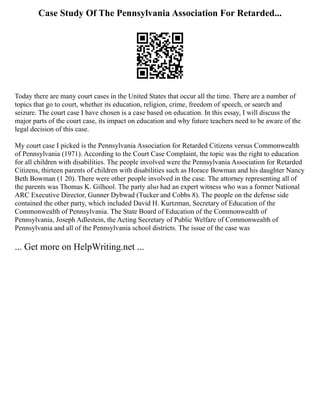 Case Study Of The Pennsylvania Association For Retarded...
Today there are many court cases in the United States that occur all the time. There are a number of
topics that go to court, whether its education, religion, crime, freedom of speech, or search and
seizure. The court case I have chosen is a case based on education. In this essay, I will discuss the
major parts of the court case, its impact on education and why future teachers need to be aware of the
legal decision of this case.
My court case I picked is the Pennsylvania Association for Retarded Citizens versus Commonwealth
of Pennsylvania (1971). According to the Court Case Complaint, the topic was the right to education
for all children with disabilities. The people involved were the Pennsylvania Association for Retarded
Citizens, thirteen parents of children with disabilities such as Horace Bowman and his daughter Nancy
Beth Bowman (1 20). There were other people involved in the case. The attorney representing all of
the parents was Thomas K. Gilhool. The party also had an expert witness who was a former National
ARC Executive Director, Gunner Dybwad (Tucker and Cobbs 8). The people on the defense side
contained the other party, which included David H. Kurtzman, Secretary of Education of the
Commonwealth of Pennsylvania. The State Board of Education of the Commonwealth of
Pennsylvania, Joseph Adlestein, the Acting Secretary of Public Welfare of Commonwealth of
Pennsylvania and all of the Pennsylvania school districts. The issue of the case was
... Get more on HelpWriting.net ...
 