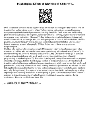 Psychological Effects of Television on Children’s...
Does violence on television have a negative effect on children and teenagers? The violence seen on
television has had surprising negative effect. Violence shown on television causes children and
teenagers to develop behavioral problems and learning disabilities. Such behavioral and learning
problems include; language development, school performance / learning, cognitive development and
their general behavior to others (Kinnear 27). In a study on the correlation between violence and
television done with 1,565 teenage boys over a six year period in London, William Belson, a British
psychologist, found that every time a child saw someone being shot or killed on television they
became less caring towards other people. William Belson also ... Show more content on
Helpwriting.net ...
Children who watched television alone were 8.47 times more likely to have language delay when
compared to children who interacted with their caregivers during television viewing (Dorey 47). As
recommended by the American Academy of Pediatrics (AAP), Children under the age of 2 should
watch no television at all, and after age 2 watch no more than one to two hours of quality
programming a day (Bettinghaus 57). Therefore, exposing such young children to television programs
should be discouraged. Parents should engage children in more conversational activities to avoid
television related delays to their children language development, which could impair their intellectual
performance (Dorey 47). Television can affect learning and school performance if it exceeds the time
kids need for their crucial for healthy physical and mental development. Most of children s free time,
especially during the early development years, should be spent in activities such as playing, reading,
exploring nature, learning about music or participating in sports. Research has shown that children s
exposure to television during the preschool years is predictive of academic outcomes during
adolescence. The most notable lesson about this
... Get more on HelpWriting.net ...
 