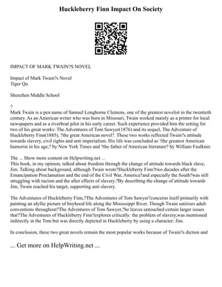 Huckleberry Finn Impact On Society
IMPACT OF MARK TWAIN?S NOVEL
Impact of Mark Twain?s Novel
Tiger Qu
Shenzhen Middle School
?
Mark Twain is a pen name of Samuel Longhorne Clemens, one of the greatest novelist in the twentieth
century. As an American writer who was born in Missouri, Twain worked mainly as a printer for local
newspapers and as a riverboat pilot in his early career. Such experience provided him the setting for
two of his great works: The Adventures of Tom Sawyer(1876) and its sequel, The Adventure of
Huckleberry Finn(1885), ?the great American novel?. These two works reflected Twain?s attitude
towards slavery, civil rights and anti imperialism. His life was concluded as ?the greatest American
humorist in his age,? by New York Times and ?the father of American literature? by William Faulkner.
The ... Show more content on Helpwriting.net ...
This book, in my opinion, talked about freedom through the change of attitude towards black slave,
Jim. Talking about background, although Twain wrote?Huckleberry Finn?two decades after the
Emancipation Proclamation and the end of the Civil War, America?and especially the South?was still
struggling with racism and the after effects of slavery.?By describing the change of attitude towards
Jim, Twain reached his target, supporting anti slavery.
The Adventures of Huckleberry Finn,?The Adventures of Tom Sawyer?concerns itself primarily with
painting an idyllic picture of boyhood life along the Mississippi River. Though Twain satirizes adult
conventions throughout?The Adventures of Tom Sawyer,?he leaves untouched certain larger issues
that?The Adventures of Huckleberry Finn?explores critically: the problem of slavery,was mentioned
indirectly in the Tom but was directly depicted in Huckleberry by using a character: Jim.
In conclusion, these two great novels remain the most popular works because of Twain?s diction and
... Get more on HelpWriting.net ...
 