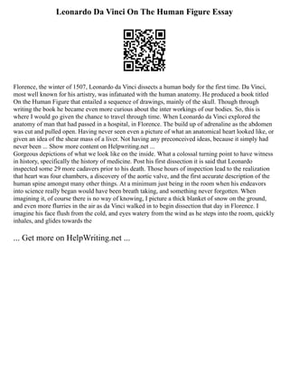 Leonardo Da Vinci On The Human Figure Essay
Florence, the winter of 1507, Leonardo da Vinci dissects a human body for the first time. Da Vinci,
most well known for his artistry, was infatuated with the human anatomy. He produced a book titled
On the Human Figure that entailed a sequence of drawings, mainly of the skull. Though through
writing the book he became even more curious about the inter workings of our bodies. So, this is
where I would go given the chance to travel through time. When Leonardo da Vinci explored the
anatomy of man that had passed in a hospital, in Florence. The build up of adrenaline as the abdomen
was cut and pulled open. Having never seen even a picture of what an anatomical heart looked like, or
given an idea of the shear mass of a liver. Not having any preconceived ideas, because it simply had
never been ... Show more content on Helpwriting.net ...
Gorgeous depictions of what we look like on the inside. What a colossal turning point to have witness
in history, specifically the history of medicine. Post his first dissection it is said that Leonardo
inspected some 29 more cadavers prior to his death. Those hours of inspection lead to the realization
that heart was four chambers, a discovery of the aortic valve, and the first accurate description of the
human spine amongst many other things. At a minimum just being in the room when his endeavors
into science really began would have been breath taking, and something never forgotten. When
imagining it, of course there is no way of knowing, I picture a thick blanket of snow on the ground,
and even more flurries in the air as da Vinci walked in to begin dissection that day in Florence. I
imagine his face flush from the cold, and eyes watery from the wind as he steps into the room, quickly
inhales, and glides towards the
... Get more on HelpWriting.net ...
 