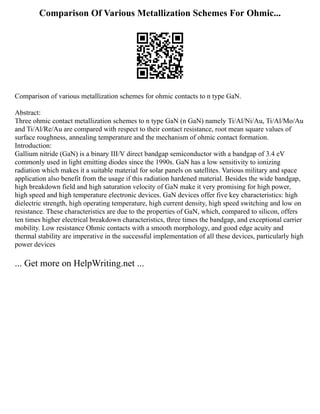 Comparison Of Various Metallization Schemes For Ohmic...
Comparison of various metallization schemes for ohmic contacts to n type GaN.
Abstract:
Three ohmic contact metallization schemes to n type GaN (n GaN) namely Ti/Al/Ni/Au, Ti/Al/Mo/Au
and Ti/Al/Re/Au are compared with respect to their contact resistance, root mean square values of
surface roughness, annealing temperature and the mechanism of ohmic contact formation.
Introduction:
Gallium nitride (GaN) is a binary III/V direct bandgap semiconductor with a bandgap of 3.4 eV
commonly used in light emitting diodes since the 1990s. GaN has a low sensitivity to ionizing
radiation which makes it a suitable material for solar panels on satellites. Various military and space
application also benefit from the usage if this radiation hardened material. Besides the wide bandgap,
high breakdown field and high saturation velocity of GaN make it very promising for high power,
high speed and high temperature electronic devices. GaN devices offer five key characteristics: high
dielectric strength, high operating temperature, high current density, high speed switching and low on
resistance. These characteristics are due to the properties of GaN, which, compared to silicon, offers
ten times higher electrical breakdown characteristics, three times the bandgap, and exceptional carrier
mobility. Low resistance Ohmic contacts with a smooth morphology, and good edge acuity and
thermal stability are imperative in the successful implementation of all these devices, particularly high
power devices
... Get more on HelpWriting.net ...
 
