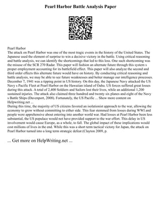 Pearl Harbor Battle Analysis Paper
Pearl Harbor
The attack on Pearl Harbor was one of the most tragic events in the history of the United States. The
Japanese used the element of surprise to win a decisive victory in the battle. Using critical reasoning
and battle analysis, we can identify the shortcomings that led to this loss. One such shortcoming was
the misuse of the SCR 270 Radar. This paper will fashion an alternate future through this system s
proper employment accounting for its battlefield effect. This paper will also analyze the second and
third order effects this alternate future would have on history. By conducting critical reasoning and
battle analysis, we may be able to see future weaknesses and better manage our intelligence processes.
December 7, 1941 was a tipping point in US history. On this day, the Japanese Navy attacked the US
Navy s Pacific Fleet at Pearl Harbor on the Hawaiian island of Oahu. US forces suffered great losses
during this attack. A total of 2,400 Soldiers and Sailors lost their lives, while an additional 1,200
sustained injuries. The attack also claimed three hundred and twenty six planes and eight of the Navy
s Battle Ships (Davenport, 2008). Fortunately, the US Pacific ... Show more content on
Helpwriting.net ...
During this time, the majority of US citizens favored an isolationist approach to the war, allowing the
economy to grow without committing to either side. This fear stemmed from losses during WWI and
people were apprehensive about entering into another world war. Had losses at Pearl Harbor been less
substantial, the US populace would not have provided support to the war effort. This delay in US
involvement would cause Europe, as a whole, to fall. The global impact of these implications would
cost millions of lives in the end. While this was a short term tactical victory for Japan, the attack on
Pearl Harbor turned into a long term strategic defeat (Clayton 2009, p.
... Get more on HelpWriting.net ...
 