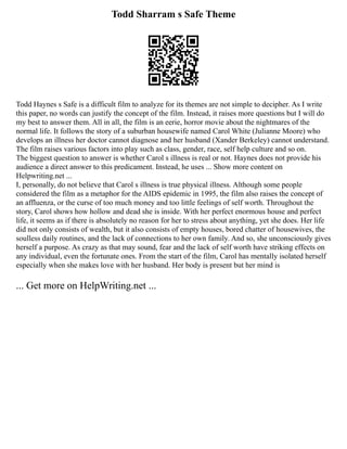 Todd Sharram s Safe Theme
Todd Haynes s Safe is a difficult film to analyze for its themes are not simple to decipher. As I write
this paper, no words can justify the concept of the film. Instead, it raises more questions but I will do
my best to answer them. All in all, the film is an eerie, horror movie about the nightmares of the
normal life. It follows the story of a suburban housewife named Carol White (Julianne Moore) who
develops an illness her doctor cannot diagnose and her husband (Xander Berkeley) cannot understand.
The film raises various factors into play such as class, gender, race, self help culture and so on.
The biggest question to answer is whether Carol s illness is real or not. Haynes does not provide his
audience a direct answer to this predicament. Instead, he uses ... Show more content on
Helpwriting.net ...
I, personally, do not believe that Carol s illness is true physical illness. Although some people
considered the film as a metaphor for the AIDS epidemic in 1995, the film also raises the concept of
an affluenza, or the curse of too much money and too little feelings of self worth. Throughout the
story, Carol shows how hollow and dead she is inside. With her perfect enormous house and perfect
life, it seems as if there is absolutely no reason for her to stress about anything, yet she does. Her life
did not only consists of wealth, but it also consists of empty houses, bored chatter of housewives, the
soulless daily routines, and the lack of connections to her own family. And so, she unconsciously gives
herself a purpose. As crazy as that may sound, fear and the lack of self worth have striking effects on
any individual, even the fortunate ones. From the start of the film, Carol has mentally isolated herself
especially when she makes love with her husband. Her body is present but her mind is
... Get more on HelpWriting.net ...
 