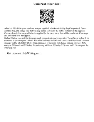 Corn Paid Experiment
A Bucket full of fine grain sand that was pre supplied, a bucket of freshly dug Compost soil from a
compost pile, and orange clay that was dug from a foot under the earth s surface will be supplied.
Corn seeds and clear cups will also be supplied for the experiment that will be conducted. Clear cups
and corn seeds will be supplied.
Gather 20 clear cups and the fine grain sand, compost soil, and orange clay. The different soils will be
measured in percentage of 100 mL. Use a black sharpie to label each cup to visualize the soil contents,
six cups will be labeled 50 25 25. The percentages of each soil will change one cup will have 50%
compost 25% sand and 25% clay. The other cup will have 50% clay 25% sand and 25% compost. the
other cup will
... Get more on HelpWriting.net ...
 