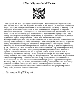 A Non Indigenous Social Worker
I really enjoyed this week s readings as I was able to gain a better understand of topics that I have
never discussed before. As a non Indigenous social worker, it is necessary to understand the aboriginal
people s history and the impacts faced from the residential school era. According to Walmsley (2009)
although the last residential school closed in 1996, their influence is omnipresent in Indigenous
communities today (p. 98). This really struck out to me, not much has been done to address all of the
issues. I had no previous knowledge of the discriminatory provisions of the liquor policies. These
readings really helped in furthering my understandings of impaired health. My volunteer experiences
involved working with aboriginal women ... Show more content on Helpwriting.net ...
By being honest in saying, I am sorry, I do not understand this or could you please tell more about this
can really help in building trust worthy relationships. Like Walmsley (2009) said one way to optimize
learning is to choose a cultural guide, someone who is respected by all, knowledgeable about the
community and with whom a non Indigenous social worker can develop an open trusting relationship
(p. 104). This could be a band social worker, band councillor, or Elder. They are able to provide more
insight and knowledge then what I would generally expect to gain from academics. Just as it is
important to understand other cultures, it is as important to know my own culture. It helps in
understanding why I believe the things I do and recognize the concepts that have shaped my own
thinking. In a sense, these are my feelings and thoughts about how I was raised or the things I liked or
didn t like about parenting. These values are based on my own experiences of what I believe is
effective childcare and ways in which children should be taught, guided, supported and disciplined
(Walmsley, 2009, p. 104). For instance, I relate this to something we discussed in class about hitting
your child. I have been slapped as a child; it was a form of discipline at times which I think is
justifiable (like the times I would refuse to not take medication which was going to help me feel
better). Hence, as a social worker the term slapped
... Get more on HelpWriting.net ...
 