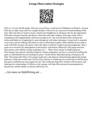 Group Observation Strategies
Ellie is a 14 year old 9th grader. Ellie just moved from a small town in Oklahoma to Phoenix, Arizona.
Ellie has an older sister, and two younger brothers. Ellie loves art, and can be found doodling all the
time. Ellie also likes to listen to music, and has her headphones in whenever she has the opportunity.
Ellie likes to keep to herself, and doesn t often talk with other students. Ellie does really well at
completing work independently, and tests on grade level. I am worried about Ellie, because her
introverted behavior is beginning to cause disruptions with other classmates. Group work is required
in my class, and not talking with others in class is affecting her grade. Other students do not want to
work with Ellie, because she doesn t talk with others or pull her weight in group assignments. Ellie s
goals are to increase her participation in discussions, and interact effectively with group activities
(discussions, peer editing, writing workshop, etc.). ... Show more content on Helpwriting.net ...
This strategy uses peers to reinforce behavior. Group contingency can have a reward for reaching the
goal, or a punishment for not reaching the goal. I would choose dependent group contingency for
Ellie. This means that Ellie or her group would earn a privilege by demonstrating appropriate group
behavior. I think this would work well for Ellie, because it would raise her social status with her peers.
Her peers would become encouragers for her. This could also help Ellie connect with her peers, and
build positive relationships. If effective, this strategy will help Ellie increase her participation in
discussions, and her ability to interact effectively in a
... Get more on HelpWriting.net ...
 