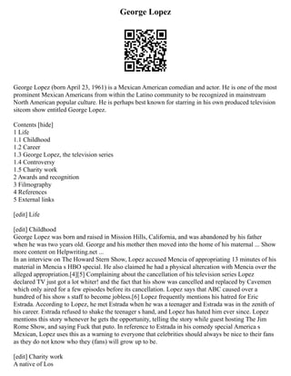George Lopez
George Lopez (born April 23, 1961) is a Mexican American comedian and actor. He is one of the most
prominent Mexican Americans from within the Latino community to be recognized in mainstream
North American popular culture. He is perhaps best known for starring in his own produced television
sitcom show entitled George Lopez.
Contents [hide]
1 Life
1.1 Childhood
1.2 Career
1.3 George Lopez, the television series
1.4 Controversy
1.5 Charity work
2 Awards and recognition
3 Filmography
4 References
5 External links
[edit] Life
[edit] Childhood
George Lopez was born and raised in Mission Hills, California, and was abandoned by his father
when he was two years old. George and his mother then moved into the home of his maternal ... Show
more content on Helpwriting.net ...
In an interview on The Howard Stern Show, Lopez accused Mencia of appropriating 13 minutes of his
material in Mencia s HBO special. He also claimed he had a physical altercation with Mencia over the
alleged appropriation.[4][5] Complaining about the cancellation of his television series Lopez
declared TV just got a lot whiter! and the fact that his show was cancelled and replaced by Cavemen
which only aired for a few episodes before its cancellation. Lopez says that ABC caused over a
hundred of his show s staff to become jobless.[6] Lopez frequently mentions his hatred for Eric
Estrada. According to Lopez, he met Estrada when he was a teenager and Estrada was in the zenith of
his career. Estrada refused to shake the teenager s hand, and Lopez has hated him ever since. Lopez
mentions this story whenever he gets the opportunity, telling the story while guest hosting The Jim
Rome Show, and saying Fuck that puto. In reference to Estrada in his comedy special America s
Mexican, Lopez uses this as a warning to everyone that celebrities should always be nice to their fans
as they do not know who they (fans) will grow up to be.
[edit] Charity work
A native of Los
 