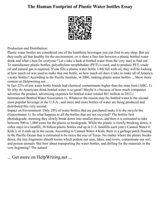 The Human Footprint of Plastic Water bottles Essay
Production and Distribution:
Plastic water bottles are considered one of the healthiest beverages you can find in any shop. But are
they really all that healthy for the environment, or is there a fine line between a plastic bottled water
drink and what s best for everyone? Let s take a look at bottled water from the very start to find out.
To manufacture plastic bottles, polyethylene terephthalate (PET) is used, and to produce PET, crude
oil and natural gas is required. If one fills a plastic water bottle 1/4th full with oil, they will be looking
at how much oil was used to make that one bottle, so how much oil does it take to make all of America
s water bottles? According to the Pacific Institute, in 2006, making plastic water bottles ... Show more
content on Helpwriting.net ...
In fact 22% of test water bottle brands had chemical contaminants higher than the state limit (ABC, 1).
So why do Americans think bottled water is so great? Maybe it s because of how much companies
advertise the product, advertising expenses for bottled water totaled $61 million in 2012 (
International Bottled Water Association 1). Whatever the reason may be, bottled water is the second
most popular beverage in the U.S.A., and more and more bottles of water are being produced and
distributed this very second.
Impact on Environment: Only 20% of water bottles that are purchased make it to the recycle bin
(Gunzelmann 1). So what happens to all the bottles that are not recycled? The bottles first
photodegrade, meaning they slowly break down into smaller pieces, and then it is estimated to take
between 500 to 1,000 years for the plastic to biodegrade. While the plastic is slowly breaking down, it
either stays in a landfill, 38 billion plastic bottles end up in U.S. landfills each year ( Canned Water 4
Kids ); or it ends up in the ocean, According to Canned Water 4 Kids, there is a garbage patch floating
in the Pacific Ocean that is estimated to be twice the size of Texas. No matter where the plastic breaks
down, the tiny fragments absorb toxins which pollute our seas, lakes, and rivers, contaminate our soil,
and poison animals. But how about transporting the water bottles, and drilling for the materials in the
very beginning? The natural
... Get more on HelpWriting.net ...
 