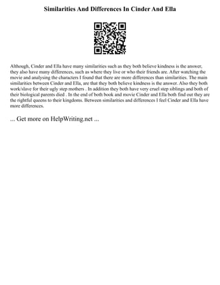 Similarities And Differences In Cinder And Ella
Although, Cinder and Ella have many similarities such as they both believe kindness is the answer,
they also have many differences, such as where they live or who their friends are. After watching the
movie and analysing the characters I found that there are more differences than similarities. The main
similarities between Cinder and Ella, are that they both believe kindness is the answer. Also they both
work/slave for their ugly step mothers . In addition they both have very cruel step siblings and both of
their biological parents died . In the end of both book and movie Cinder and Ella both find out they are
the rightful queens to their kingdoms. Between similarities and differences I feel Cinder and Ella have
more differences.
... Get more on HelpWriting.net ...
 