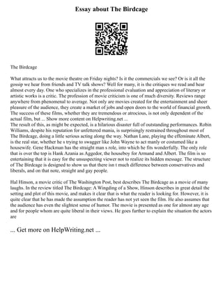 Essay about The Birdcage
The Birdcage
What attracts us to the movie theatre on Friday nights? Is it the commercials we see? Or is it all the
gossip we hear from friends and TV talk shows? Well for many, it is the critiques we read and hear
almost every day. One who specializes in the professional evaluation and appreciation of literary or
artistic works is a critic. The profession of movie criticism is one of much diversity. Reviews range
anywhere from phenomenal to average. Not only are movies created for the entertainment and sheer
pleasure of the audience, they create a market of jobs and open doors to the world of financial growth.
The success of these films, whether they are tremendous or atrocious, is not only dependent of the
actual film, but ... Show more content on Helpwriting.net ...
The result of this, as might be expected, is a hilarious disaster full of outstanding performances. Robin
Williams, despite his reputation for unfettered mania, is surprisingly restrained throughout most of
The Birdcage, doing a little serious acting along the way. Nathan Lane, playing the effeminate Albert,
is the real star, whether he s trying to swagger like John Wayne to act manly or costumed like a
housewife. Gene Hackman has the straight man s role, into which he fits wonderfully. The only role
that is over the top is Hank Azania as Aggedor, the houseboy for Armand and Albert. The film is so
entertaining that it is easy for the unsuspecting viewer not to realize its hidden message. The structure
of The Birdcage is designed to show us that there isn t much difference between conservatives and
liberals, and on that note, straight and gay people.
Hal Hinson, a movie critic of The Washington Post, best describes The Birdcage as a movie of many
laughs. In the review titled The Birdcage: A Wingding of a Show, Hinson describes in great detail the
setting and plot of this movie, and makes it clear that is what the reader is looking for. However, it is
quite clear that he has made the assumption the reader has not yet seen the film. He also assumes that
the audience has even the slightest sense of humor. The movie is presented as one for almost any age
and for people whom are quite liberal in their views. He goes further to explain the situation the actors
are
... Get more on HelpWriting.net ...
 