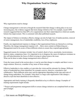 Why Organisations Need to Change
Why organisations need to change
Change management is relevant as though the research finds that change is taking place at an ever
increasing pace, the evidence suggests that most change initiatives fail. For example, recent CIPD
research suggested that less than 60% of re organisations met their stated objectives which are usually
bottom line improvement. This is consistent with other published research.
The impact of failures to introduce effective change can also be high: loss of market position, removal
of senior management, loss of stakeholder credibility, loss of key employees.
Finally, one organisational response to change is that organisational forms are themselves evolving.
Therefore, the change management response will ... Show more content on Helpwriting.net ...
Management need to be aware of these different criteria to ensure they respond appropriately.
Suggested reasons for resistance include: loss of control, shock of new, uncertainty, inconvenience,
threat to status, competence fears. It is important to try to diagnose the cause of employee resistance as
this will help determine the focus of effort in trying to reduce/remove the issue.
What can be done to make change management more effective?
From the issues raised in the section above, it can be seen that change is complex and there is not a
single solution. However, a number of key areas of focus emerge.
Effective leadership is a key enabler as it provides the vision and the rationale for change. Different
styles of leadership have been identified, for example coercive, directive, consultative and
collaborative. These different styles may each be appropriate depending on the type and scale of
change being undertaken. For example, when there is a large scale organisation wide change a
directive style has been identified as most effective.
Appropriate and timely training is frequently identified as key to effective change. Examples of
training requirements might include:
* Project and programme management skills to ensure change initiatives are completed both on time
and to budget.
*
... Get more on HelpWriting.net ...
 