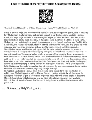 Theme of Social Hierarchy in William Shakespeare s Henry...
Theme of Social Hierarchy in William Shakespeare s Henry V, Twelfth Night and Macbeth
Henry V, Twelfth Night, and Macbeth cover the whole field of Shakespearean genres, but it is amazing
how Shakespeare displays a theme and carries it through in any kind of play he wants to. Historic,
comic, and tragic plays are about as different as you can get, yet when we take a closer look we see
many similarities among them, especially in the area of social hierarchy. In all three of these plays,
Shakespeare uses a similar theme, which he conveys and proves through his characters. Twelfth Night
s Malvolio, and Macbeth s Macbeth, Henry V s Henry all hold social status, and they spread the social
scale, one a servant, one a nobleman, and one a ... Show more content on Helpwriting.net ...
Malvolio is a servant, desiring and seeking to climb the social ladder by marrying his master, a
wealthy woman in society. Malvolio is stepping far beyond his bounds as a servant, and he doesn t see
that he is out of line. To marry up a class level was unheard of, but Malvolio doesn t even seem to
think about this. He is set on winning Olivia s love from the moment he thinks about the things he can
get from it. He isn t really punished for his committal of a social taboo, but he is demeaned and taken
back down to a servant s level through the joke that Toby, Maria, and Feste play on him. Shakespeare
doesn t say that marrying up is wrong, because the marriage of Maria and Toby is given a positive
light. Shakespeare does make it very clear that it is not proper for a servant, or anyone for that matter,
to attempt to climb the social lattice, especially through marriage.
In Macbeth, Macbeth is a Thane, a much higher social status than a slave. This is a position of
nobility, and Macbeth is content with it. His and Banquo s meeting with the Weird Sisters and the
subsequent fulfillment of part of the witches prophecies about Macbeth is what begins to discontent
Macbeth. Macbeth says, If chance may have me King, why, chance may crown me (Macbeth
I.iii.158), but it is shortly after this that Macbeth is easily drawn in by his wife s enticement with
power and
... Get more on HelpWriting.net ...
 