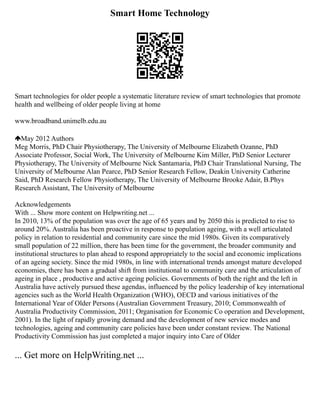 Smart Home Technology
Smart technologies for older people a systematic literature review of smart technologies that promote
health and wellbeing of older people living at home
www.broadband.unimelb.edu.au
May 2012 Authors
Meg Morris, PhD Chair Physiotherapy, The University of Melbourne Elizabeth Ozanne, PhD
Associate Professor, Social Work, The University of Melbourne Kim Miller, PhD Senior Lecturer
Physiotherapy, The University of Melbourne Nick Santamaria, PhD Chair Translational Nursing, The
University of Melbourne Alan Pearce, PhD Senior Research Fellow, Deakin University Catherine
Said, PhD Research Fellow Physiotherapy, The University of Melbourne Brooke Adair, B.Phys
Research Assistant, The University of Melbourne
Acknowledgements
With ... Show more content on Helpwriting.net ...
In 2010, 13% of the population was over the age of 65 years and by 2050 this is predicted to rise to
around 20%. Australia has been proactive in response to population ageing, with a well articulated
policy in relation to residential and community care since the mid 1980s. Given its comparatively
small population of 22 million, there has been time for the government, the broader community and
institutional structures to plan ahead to respond appropriately to the social and economic implications
of an ageing society. Since the mid 1980s, in line with international trends amongst mature developed
economies, there has been a gradual shift from institutional to community care and the articulation of
ageing in place , productive and active ageing policies. Governments of both the right and the left in
Australia have actively pursued these agendas, influenced by the policy leadership of key international
agencies such as the World Health Organization (WHO), OECD and various initiatives of the
International Year of Older Persons (Australian Government Treasury, 2010; Commonwealth of
Australia Productivity Commission, 2011; Organisation for Economic Co operation and Development,
2001). In the light of rapidly growing demand and the development of new service modes and
technologies, ageing and community care policies have been under constant review. The National
Productivity Commission has just completed a major inquiry into Care of Older
... Get more on HelpWriting.net ...
 