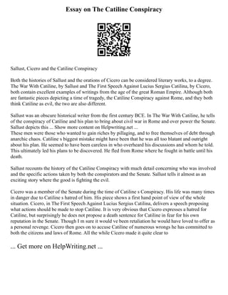 Essay on The Catiline Conspiracy
Sallust, Cicero and the Catiline Conspiracy
Both the histories of Sallust and the orations of Cicero can be considered literary works, to a degree.
The War With Catiline, by Sallust and The First Speech Against Lucius Sergius Catilina, by Cicero,
both contain excellent examples of writings from the age of the great Roman Empire. Although both
are fantastic pieces depicting a time of tragedy, the Catiline Conspiracy against Rome, and they both
think Catiline as evil, the two are also different.
Sallust was an obscure historical writer from the first century BCE. In The War With Catiline, he tells
of the conspiracy of Catiline and his plan to bring about civil war in Rome and over power the Senate.
Sallust depicts this ... Show more content on Helpwriting.net ...
These men were those who wanted to gain riches by pillaging, and to free themselves of debt through
anarchic chaos. Catiline s biggest mistake might have been that he was all too blatant and outright
about his plan. He seemed to have been careless in who overheard his discussions and whom he told.
This ultimately led his plans to be discovered. He fled from Rome where he fought in battle until his
death.
Sallust recounts the history of the Catiline Conspiracy with much detail concerning who was involved
and the specific actions taken by both the conspirators and the Senate. Sallust tells it almost as an
exciting story where the good is fighting the evil.
Cicero was a member of the Senate during the time of Catiline s Conspiracy. His life was many times
in danger due to Catiline s hatred of him. His piece shows a first hand point of view of the whole
situation. Cicero, in The First Speech Against Lucius Sergius Catilina, delivers a speech proposing
what actions should be made to stop Catiline. It is very obvious that Cicero expresses a hatred for
Catiline, but surprisingly he does not propose a death sentence for Catiline in fear for his own
reputation in the Senate. Though I m sure it would ve been retaliation he would have loved to offer as
a personal revenge. Cicero then goes on to accuse Catiline of numerous wrongs he has committed to
both the citizens and laws of Rome. All the while Cicero made it quite clear to
... Get more on HelpWriting.net ...
 