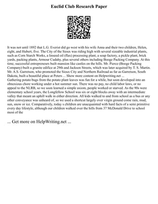 Euclid Club Research Paper
It was not until 1892 that L.G. Everist did go west with his wife Anna and their two children, Helen,
eight, and Hubert, five. The City of the Sioux was riding high with several sizeable industrial plants,
such as Corn Starch Works, a linseed oil (flax) processing plant, a soap factory, a pickle plant, brick
yards, packing plants, Armour Cudahy, plus several others including Booge Packing Company. At this
time, successful entrepreneurs built mansion like castles on the hills. Mr. Pierce (Booge Packing
Company) built a granite edifice at 29th and Jackson Streets, which was later acquired by T. S. Martin.
Mr. A.S. Garretson, who promoted the Sioux City and Northern Railroad as far as Garretson, South
Dakota, built a beautiful place at Peters ... Show more content on Helpwriting.net ...
Gathering potato bugs from the potato plant leaves was fun for a while, but soon developed into an
obnoxious chore working under a hot summer sun. There was no pay, no child labor laws, or no
appeal to the NLRB, so we soon learned a simple axiom, people worked or starved. As the 90s were
elementary school years, the Longfellow School was six or eight blocks away with an intermediate
valley that meant an uphill walk in either direction. All kids walked to and from school as a bus or any
other conveyance was unheard of, so we used a shortcut largely over virgin ground come rain, mud,
sun, snow or ice. Comparatively, today s children are unacquainted with hard facts of a semi primitive
every day lifestyle, although our children walked over the hills from 37 McDonald Drive to school
most of the
... Get more on HelpWriting.net ...
 