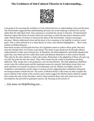 The Usefulness of Sub-Cultural Theories in Understanding...
I am going to be assessing the usefulness of sub cultural theories in understanding crime and deviance.
The functionalist suggested that understanding deviance lies in the studying it function for society
rather than the individual itself. Also consensus is essential for society to function. All functionalist
therefore argues that forms of social control are necessary to check deviant and to maintain social
order. Merton theory of anomie is based on the ideas of the functionalist. Anomie encourages
deviance. Merton understood crime and deviance to be a response to the inability to achieve social
goals. This is often referred to as a strain theory of crime, since Merton highlighted a ... Show more
content on Helpwriting.net ...
Innovation accepts societal goals but have few legitimate means to achieve those goals, thus they
innovate (design) their own means to get ahead. The means to get ahead may be through robbery,
embezzlement or other such criminal acts. In Ritualism, the third adaptation, individuals abandon the
goals they once believed to be within their reach and dedicate themselves to their current lifestyle.
They play by the rules and have a daily safe routine. Retreatism is the adaptation of those who give up
not only the goals but also the means. They often retreat into the world of alcoholism and drug
addiction. They escape into a non productive, non striving lifestyle. The final adaptation. Rebellion
occurs when the cultural goals and the legitimate means are rejected. Individuals create their own
goals and their own means, by protest or revolutionary activity. Merton was highly critical of
competitive and ambitious social values in western society suggesting that competition and greed
encourages people to break the law. The critics of Merton theory is that some say that it neglect the
power relation in the whole of the society Laurie Taylor suggest the Merton theory failed to explain
who creates the rules in the first place, and in whose interests these rules and values have been
developed by the powerful to guarantee success. By focusing on the actions of
... Get more on HelpWriting.net ...
 