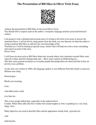 The Presentation of Bill Sikes in Oliver Twist Essay
Analyse the presentation of Bill Sikes in the novel Oliver Twist.
You should refer to aspects such as the author s viewpoint, language and the social and historical
contest.
I am going to write a detailed and accurate piece of writing in the form of an essay to answer the
statement above. I will do this by using quotes from the book, my own theories on what the author is
trying to portray Bill Sikes as and also my own knowledge of the
Victorian era. I will be looking at specific areas, which I feel will help me write a more concluding
and correct account of the story
Oliver Twist.
I will focus on areas such as Bill Sikes behaviour towards others, how characters around Sikes react
when he is there and how backgrounds and ... Show more content on Helpwriting.net ...
This then raises general awareness to everyday people that pickpockets are about and that in this era
poverty was a problem.
As the story was written in 1800 s the language spoken is very different from that which is used now.
Dickens uses slang
blowed upon ,
Blocks out swearing
d me ,
And abbreviates words
d ye hear me .
This is how people talked then, especially in the underworld of
London. When Sikes talks like this it makes him sound tougher as if he is speaking in a very loud,
angry voice.
Many adjectives are used to describe Sikes and his appearance stoutly built , growled out ,
And
drab beeches
 