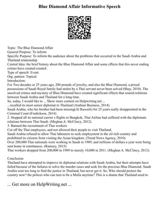 Blue Diamond Affair Informative Speech
Topic: The Blue Diamond Affair
General Purpose: To inform
Specific Purpose: To inform the audience about the problems that occurred in the Saudi Arabia and
Thailand relationship
Central Idea: the brief history about the Blue Diamond Affair and some effects that this never ending
crimes have created created .
Type of speech: Event
Org. pattern: Topical
Introduction:
For Two decades or 25 years ago, 200 pounds of jewelry, and also the Blue Diamond, a prized
possessions of Saudi Royal family had stolen by a Thai servant never been solved (Shay, 2010). The
unsolved crimes and mystery of Blue Diamond have created significant effects that soured relations
between Saudi Arabia and Thailand for a long time.
So, today, I would like to ... Show more content on Helpwriting.net ...
...recalled its most senior diplomat to Thailand (Arabian Business, 2014).
Saudi Arabia, who his brother had been missing(Al Ruwaili) for 25 years really disappointed in the
Criminal Court (Fredickson, 2014).
2. Stopped all its national carrier s flights to Bangkok, Thai Airline had suffered with the diplomats
relations between Thai Saudi. (Meghan A. McClincy, 2012).
3. Banned the recruitment of Thai workers
Cut off the Thai employees, and not allowed their people to visit Thailand.
Saudi Arabia refused to allow Thai labourers to seek employment in the oil rich country and
prohibited its citizens from visiting the Asian kingdom. (Trend News Agency, 2010)
Over 200,000 Thai nationals were working in Saudi in 1989, and millions of dollars a year were being
sent home in remittances. (Ramsey, 2015).
Thai workers dropped from 200,000 in 1989 to merely 10,000 in 2011. (Meghan A. McClincy, 2012).
Conclusion
Thailand have attempted to improve its diplomat relations with Saudi Arabia, but their attempts have
failed because of the failures to solve the murder cases and seek for the precious Blue Diamond. Saudi
Arabia wait too long to find the justice in Thailand, but never get it. So, Who should protect the
country now? the polices who can turn to be a Mafia anytime? This is a shame that Thailand need to
... Get more on HelpWriting.net ...
 