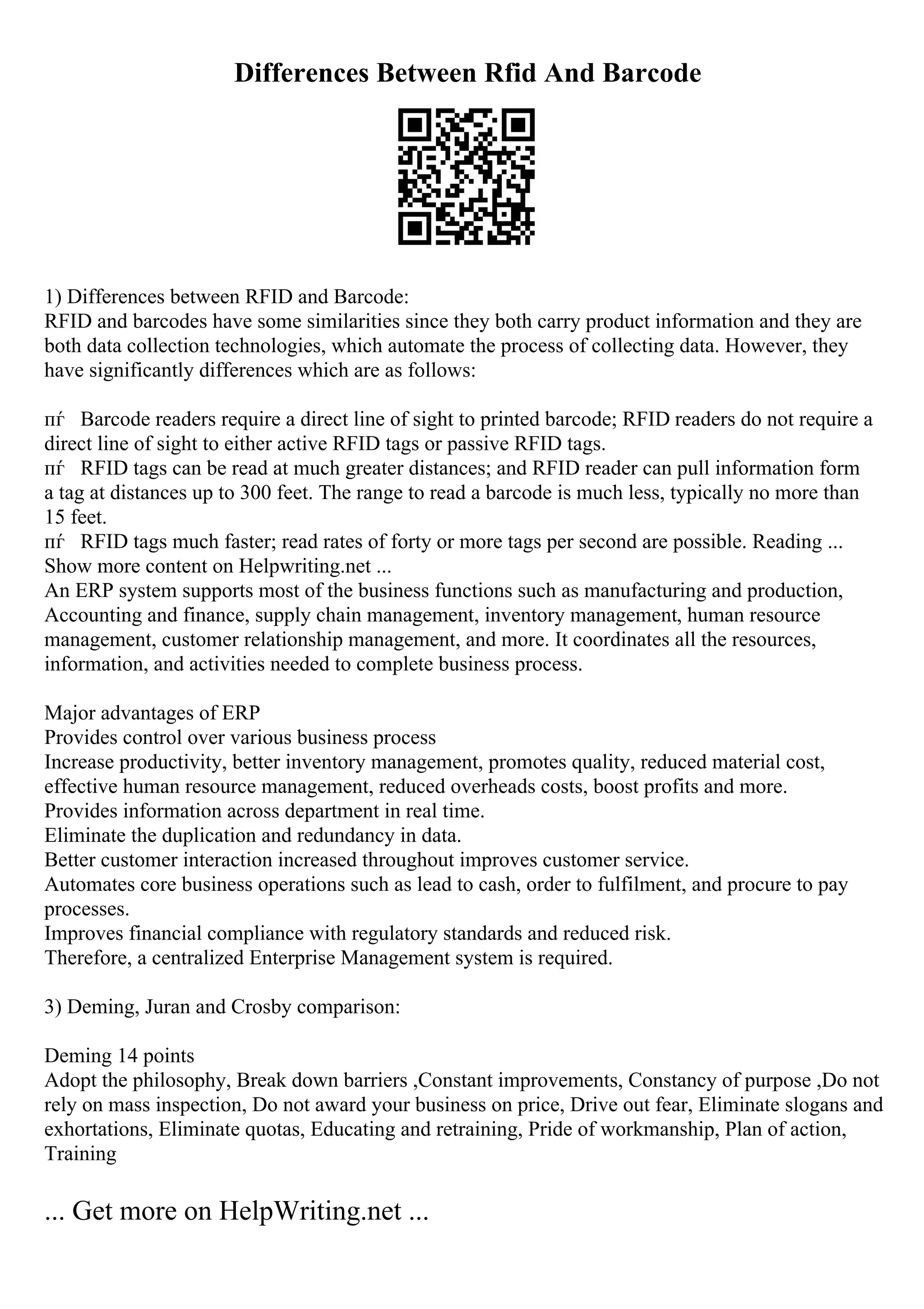 Differences Between Rfid And Barcode
1) Differences between RFID and Barcode:
RFID and barcodes have some similarities since they both carry product information and they are
both data collection technologies, which automate the process of collecting data. However, they
have significantly differences which are as follows:
пѓ Barcode readers require a direct line of sight to printed barcode; RFID readers do not require a
direct line of sight to either active RFID tags or passive RFID tags.
пѓ RFID tags can be read at much greater distances; and RFID reader can pull information form
a tag at distances up to 300 feet. The range to read a barcode is much less, typically no more than
15 feet.
пѓ RFID tags much faster; read rates of forty or more tags per second are possible. Reading ...
Show more content on Helpwriting.net ...
An ERP system supports most of the business functions such as manufacturing and production,
Accounting and finance, supply chain management, inventory management, human resource
management, customer relationship management, and more. It coordinates all the resources,
information, and activities needed to complete business process.
Major advantages of ERP
Provides control over various business process
Increase productivity, better inventory management, promotes quality, reduced material cost,
effective human resource management, reduced overheads costs, boost profits and more.
Provides information across department in real time.
Eliminate the duplication and redundancy in data.
Better customer interaction increased throughout improves customer service.
Automates core business operations such as lead to cash, order to fulfilment, and procure to pay
processes.
Improves financial compliance with regulatory standards and reduced risk.
Therefore, a centralized Enterprise Management system is required.
3) Deming, Juran and Crosby comparison:
Deming 14 points
Adopt the philosophy, Break down barriers ,Constant improvements, Constancy of purpose ,Do not
rely on mass inspection, Do not award your business on price, Drive out fear, Eliminate slogans and
exhortations, Eliminate quotas, Educating and retraining, Pride of workmanship, Plan of action,
Training
... Get more on HelpWriting.net ...
 