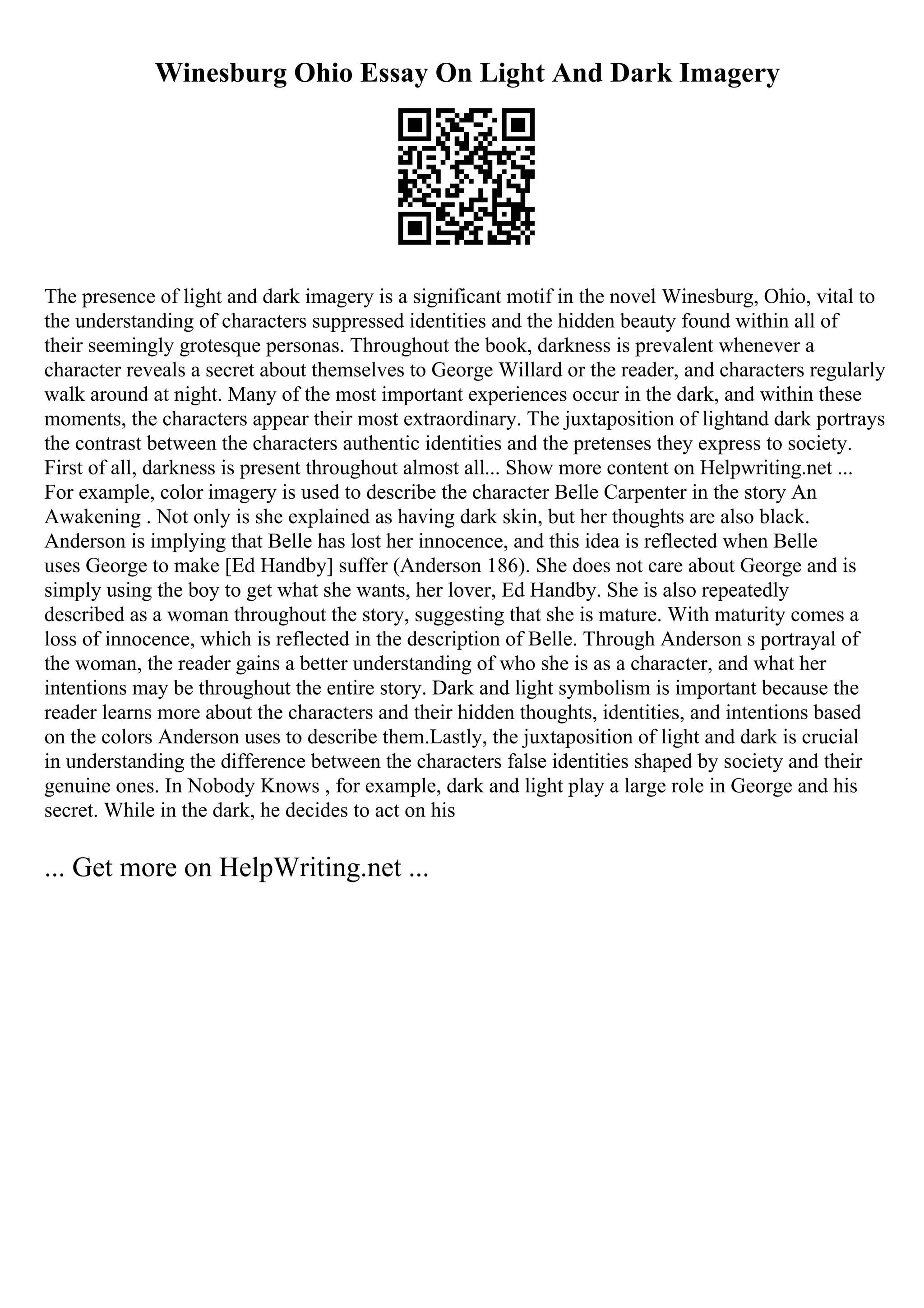 Winesburg Ohio Essay On Light And Dark Imagery
The presence of light and dark imagery is a significant motif in the novel Winesburg, Ohio, vital to
the understanding of characters suppressed identities and the hidden beauty found within all of
their seemingly grotesque personas. Throughout the book, darkness is prevalent whenever a
character reveals a secret about themselves to George Willard or the reader, and characters regularly
walk around at night. Many of the most important experiences occur in the dark, and within these
moments, the characters appear their most extraordinary. The juxtaposition of lightand dark portrays
the contrast between the characters authentic identities and the pretenses they express to society.
First of all, darkness is present throughout almost all... Show more content on Helpwriting.net ...
For example, color imagery is used to describe the character Belle Carpenter in the story An
Awakening . Not only is she explained as having dark skin, but her thoughts are also black.
Anderson is implying that Belle has lost her innocence, and this idea is reflected when Belle
uses George to make [Ed Handby] suffer (Anderson 186). She does not care about George and is
simply using the boy to get what she wants, her lover, Ed Handby. She is also repeatedly
described as a woman throughout the story, suggesting that she is mature. With maturity comes a
loss of innocence, which is reflected in the description of Belle. Through Anderson s portrayal of
the woman, the reader gains a better understanding of who she is as a character, and what her
intentions may be throughout the entire story. Dark and light symbolism is important because the
reader learns more about the characters and their hidden thoughts, identities, and intentions based
on the colors Anderson uses to describe them.Lastly, the juxtaposition of light and dark is crucial
in understanding the difference between the characters false identities shaped by society and their
genuine ones. In Nobody Knows , for example, dark and light play a large role in George and his
secret. While in the dark, he decides to act on his
... Get more on HelpWriting.net ...
 