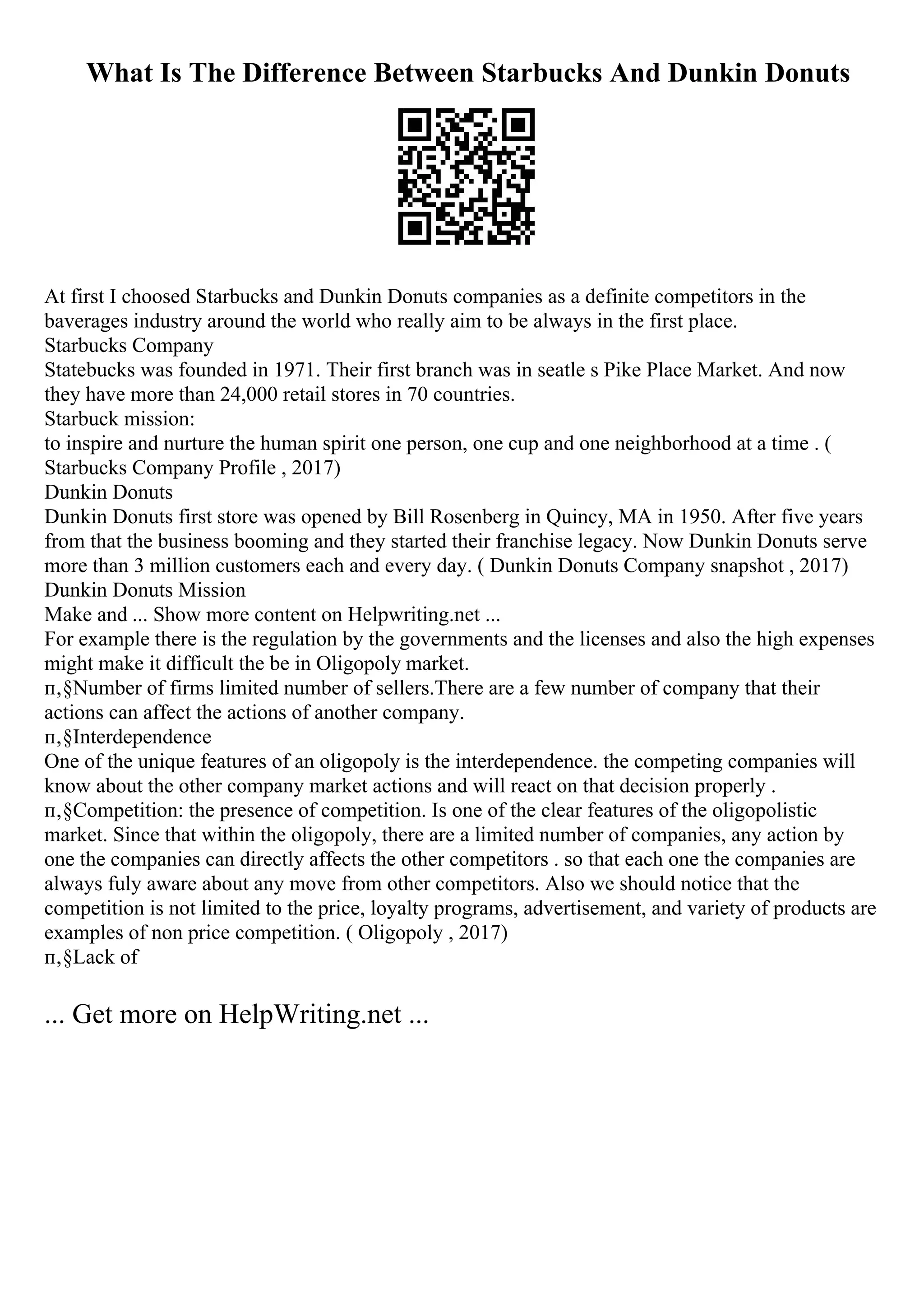What Is The Difference Between Starbucks And Dunkin Donuts
At first I choosed Starbucks and Dunkin Donuts companies as a definite competitors in the
baverages industry around the world who really aim to be always in the first place.
Starbucks Company
Statebucks was founded in 1971. Their first branch was in seatle s Pike Place Market. And now
they have more than 24,000 retail stores in 70 countries.
Starbuck mission:
to inspire and nurture the human spirit one person, one cup and one neighborhood at a time . (
Starbucks Company Profile , 2017)
Dunkin Donuts
Dunkin Donuts first store was opened by Bill Rosenberg in Quincy, MA in 1950. After five years
from that the business booming and they started their franchise legacy. Now Dunkin Donuts serve
more than 3 million customers each and every day. ( Dunkin Donuts Company snapshot , 2017)
Dunkin Donuts Mission
Make and ... Show more content on Helpwriting.net ...
For example there is the regulation by the governments and the licenses and also the high expenses
might make it difficult the be in Oligopoly market.
п‚§Number of firms limited number of sellers.There are a few number of company that their
actions can affect the actions of another company.
п‚§Interdependence
One of the unique features of an oligopoly is the interdependence. the competing companies will
know about the other company market actions and will react on that decision properly .
п‚§Competition: the presence of competition. Is one of the clear features of the oligopolistic
market. Since that within the oligopoly, there are a limited number of companies, any action by
one the companies can directly affects the other competitors . so that each one the companies are
always fuly aware about any move from other competitors. Also we should notice that the
competition is not limited to the price, loyalty programs, advertisement, and variety of products are
examples of non price competition. ( Oligopoly , 2017)
п‚§Lack of
... Get more on HelpWriting.net ...
 